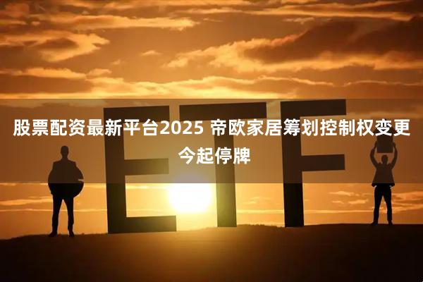股票配资最新平台2025 帝欧家居筹划控制权变更 今起停牌