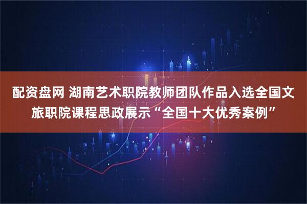 配资盘网 湖南艺术职院教师团队作品入选全国文旅职院课程思政展示“全国十大优秀案例”