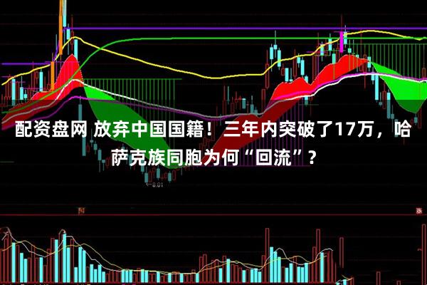 配资盘网 放弃中国国籍！三年内突破了17万，哈萨克族同胞为何“回流”？