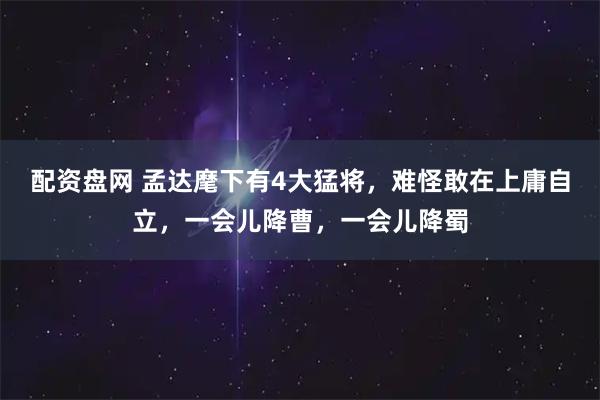 配资盘网 孟达麾下有4大猛将，难怪敢在上庸自立，一会儿降曹，一会儿降蜀