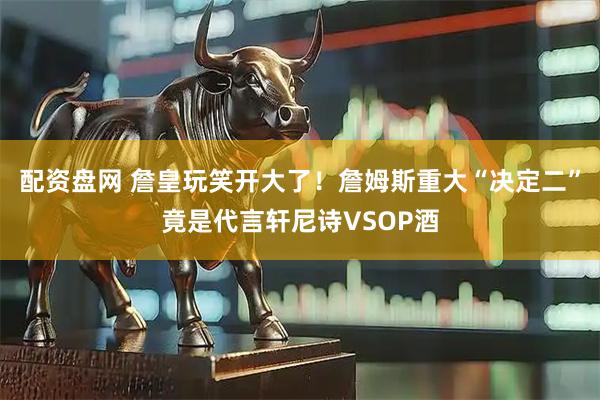 配资盘网 詹皇玩笑开大了！詹姆斯重大“决定二”竟是代言轩尼诗VSOP酒