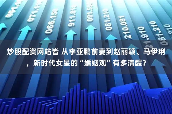 炒股配资网站皆 从李亚鹏前妻到赵丽颖、马伊琍，新时代女星的“婚姻观”有多清醒？
