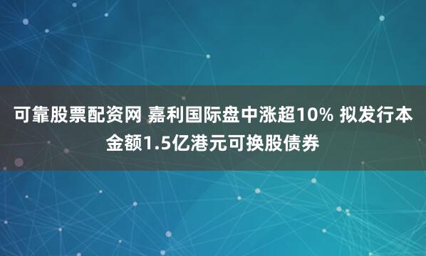 可靠股票配资网 嘉利国际盘中涨超10% 拟发行本金额1.5亿港元可换股债券