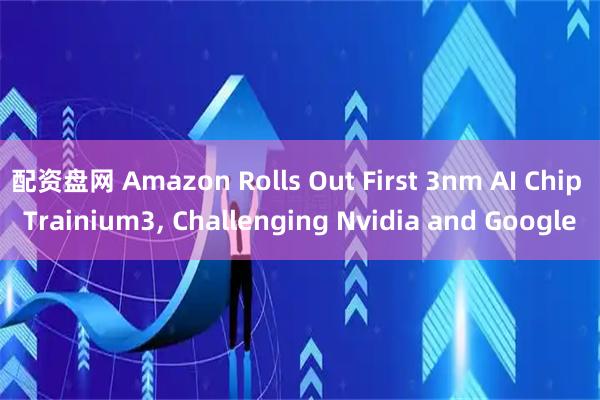 配资盘网 Amazon Rolls Out First 3nm AI Chip Trainium3, Challenging Nvidia and Google