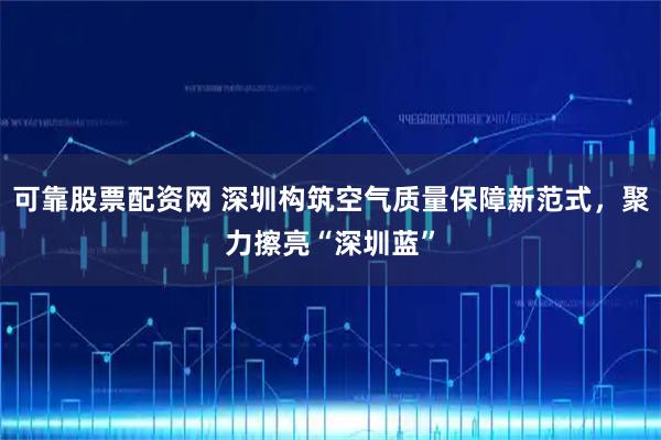 可靠股票配资网 深圳构筑空气质量保障新范式，聚力擦亮“深圳蓝”
