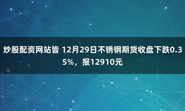 炒股配资网站皆 12月29日不锈钢期货收盘下跌0.35%，报12910元