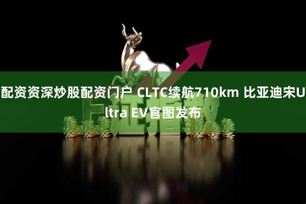 配资资深炒股配资门户 CLTC续航710km 比亚迪宋Ultra EV官图发布