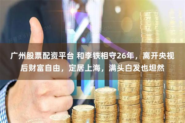 广州股票配资平台 和李铁相守26年，离开央视后财富自由，定居上海，满头白发也坦然