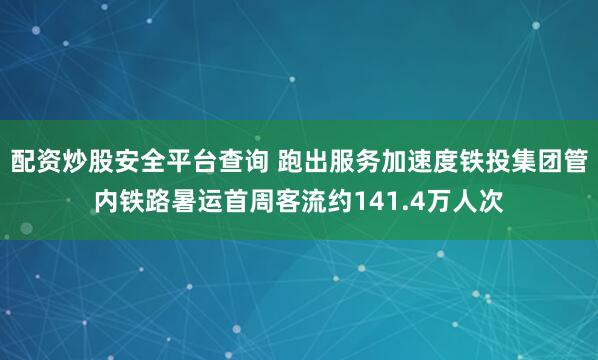 配资炒股安全平台查询 跑出服务加速度　铁投集团管内铁路暑运首周客流约141.4万人次