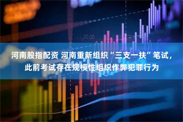 河南股指配资 河南重新组织“三支一扶”笔试，此前考试存在规模性组织作弊犯罪行为