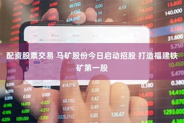 配资股票交易 马矿股份今日启动招股 打造福建铁矿第一股