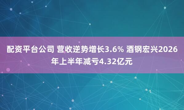 配资平台公司 营收逆势增长3.6% 酒钢宏兴2026年上半年减亏4.32亿元